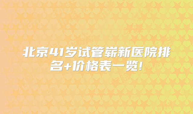 北京41岁试管崭新医院排名+价格表一览!