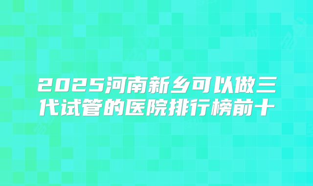 2025河南新乡可以做三代试管的医院排行榜前十
