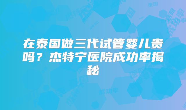 在泰国做三代试管婴儿贵吗？杰特宁医院成功率揭秘