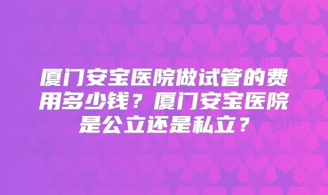 厦门安宝医院做试管的费用多少钱？厦门安宝医院是公立还是私立？