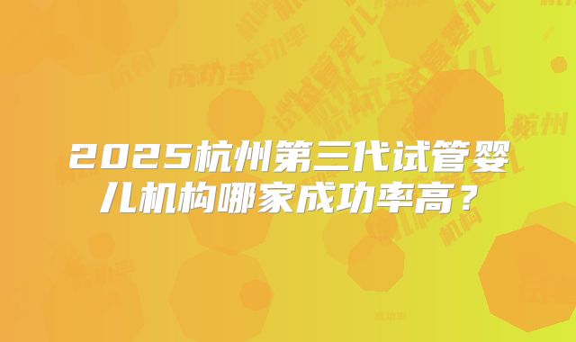 2025杭州第三代试管婴儿机构哪家成功率高？