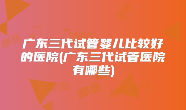广东三代试管婴儿比较好的医院(广东三代试管医院有哪些)