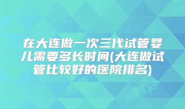 在大连做一次三代试管婴儿需要多长时间(大连做试管比较好的医院排名)