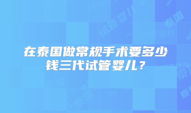 在泰国做常规手术要多少钱三代试管婴儿？