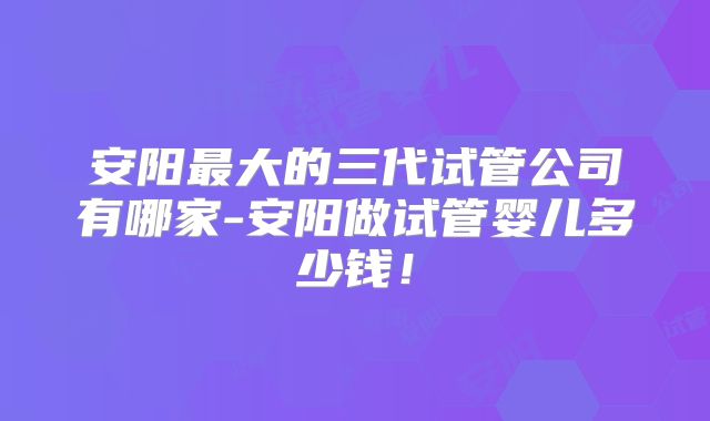 安阳最大的三代试管公司有哪家-安阳做试管婴儿多少钱!