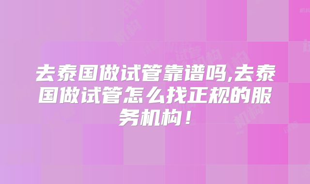 去泰国做试管靠谱吗,去泰国做试管怎么找正规的服务机构！