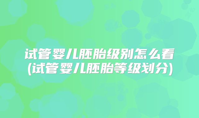 试管婴儿胚胎级别怎么看(试管婴儿胚胎等级划分)
