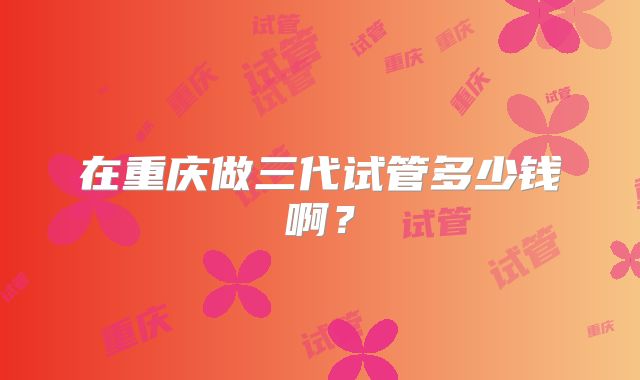 在重庆做三代试管多少钱啊?