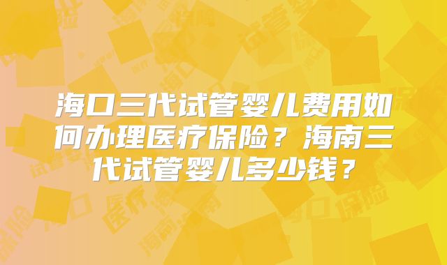 海口三代试管婴儿费用如何办理医疗保险？海南三代试管婴儿多少钱？