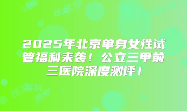 2025年北京单身女性试管福利来袭!公立三甲前三医院深度测评!