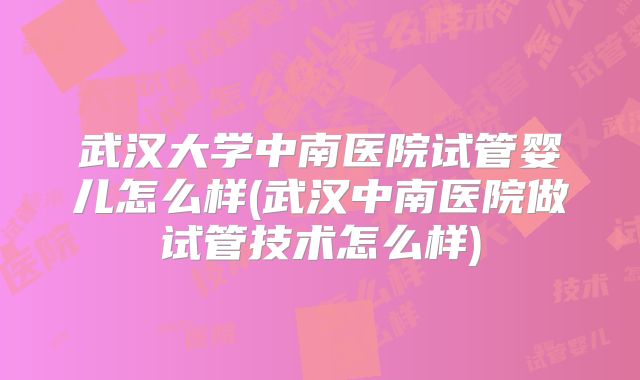 武汉大学中南医院试管婴儿怎么样(武汉中南医院做试管技术怎么样)
