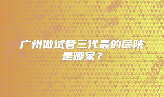 广州做试管三代最的医院是哪家?