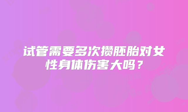 试管需要多次攒胚胎对女性身体伤害大吗？