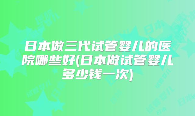 日本做三代试管婴儿的医院哪些好(日本做试管婴儿多少钱一次)