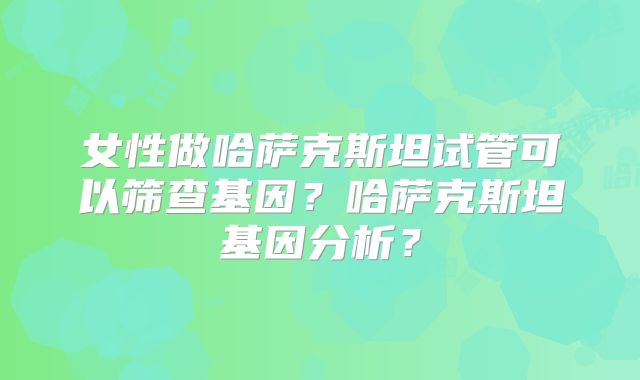 女性做哈萨克斯坦试管可以筛查基因?哈萨克斯坦基因分析?