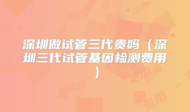 深圳做试管三代贵吗（深圳三代试管基因检测费用）
