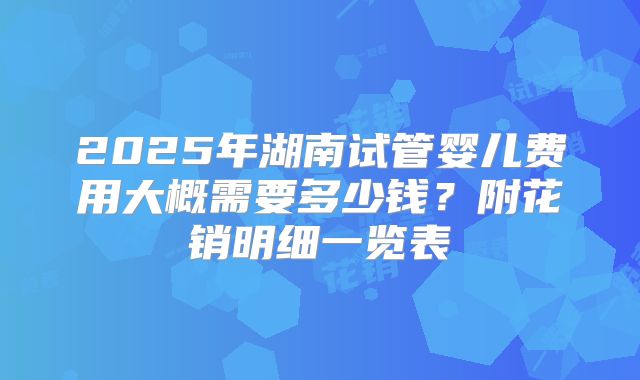2025年湖南试管婴儿费用大概需要多少钱？附花销明细一览表