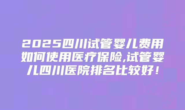 2025四川试管婴儿费用如何使用医疗保险,试管婴儿四川医院排名比较好!