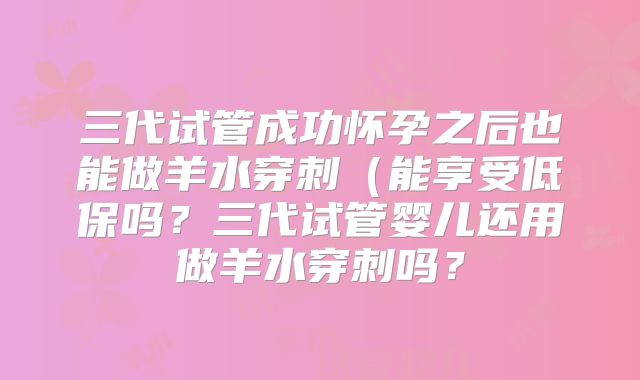 三代试管成功怀孕之后也能做羊水穿刺(能享受低保吗?三代试管婴儿还用做羊水穿刺吗?