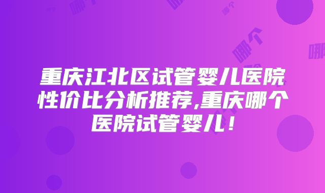 重庆江北区试管婴儿医院性价比分析推荐,重庆哪个医院试管婴儿!