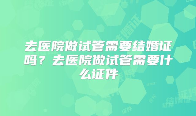 去医院做试管需要结婚证吗？去医院做试管需要什么证件