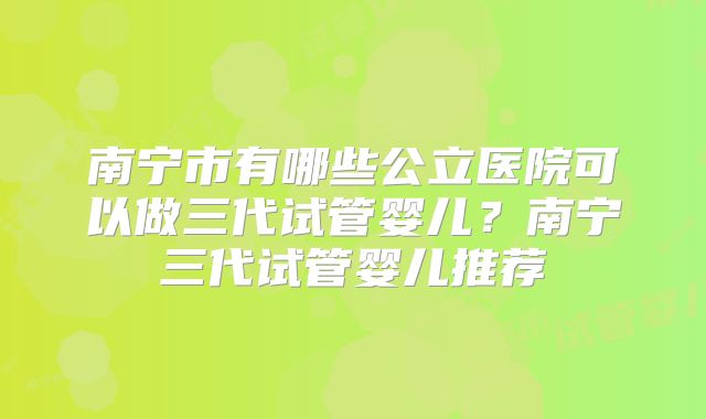 南宁市有哪些公立医院可以做三代试管婴儿？南宁三代试管婴儿推荐