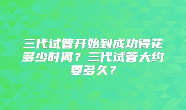 三代试管开始到成功得花多少时间？三代试管大约要多久？