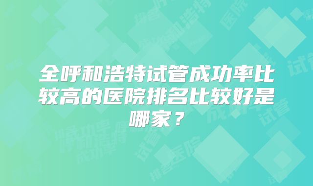 全呼和浩特试管成功率比较高的医院排名比较好是哪家？