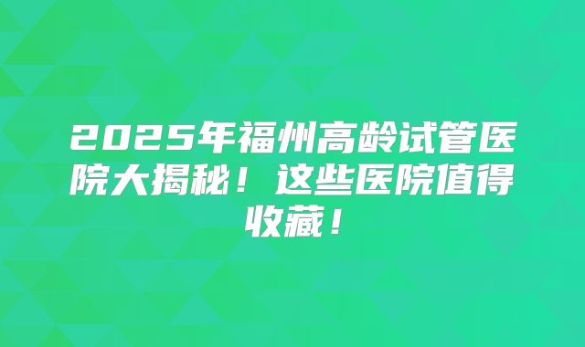2025年福州高龄试管医院大揭秘！这些医院值得收藏！