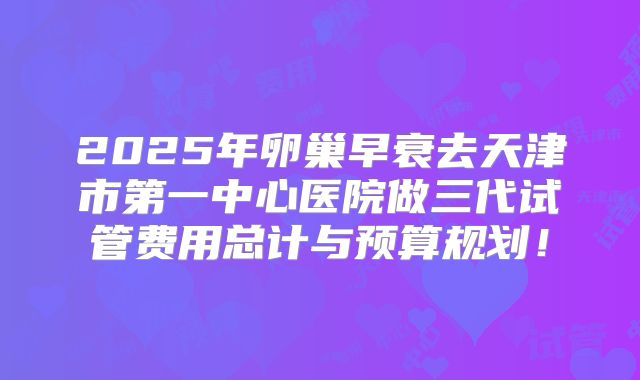 2025年卵巢早衰去天津市第一中心医院做三代试管费用总计与预算规划!