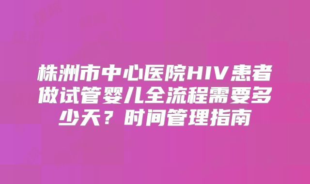 株洲市中心医院HIV患者做试管婴儿全流程需要多少天？时间管理指南