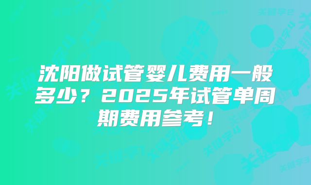 沈阳做试管婴儿费用一般多少?2025年试管单周期费用参考!