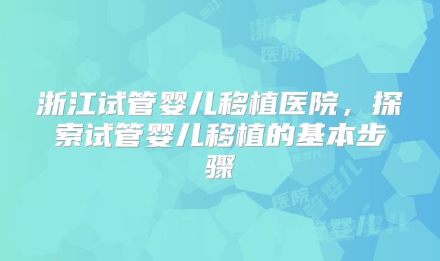 浙江试管婴儿移植医院，探索试管婴儿移植的基本步骤