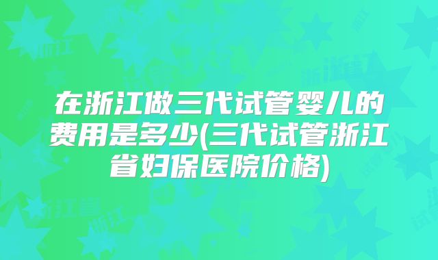 在浙江做三代试管婴儿的费用是多少(三代试管浙江省妇保医院价格)