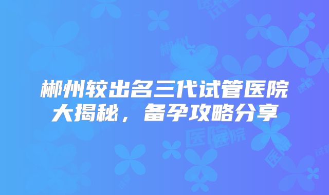 郴州较出名三代试管医院大揭秘,备孕攻略分享