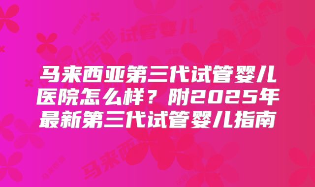 马来西亚第三代试管婴儿医院怎么样?附2025年最新第三代试管婴儿指南