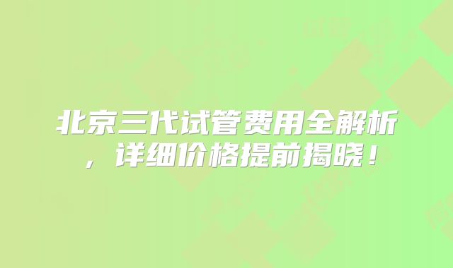 北京三代试管费用全解析，详细价格提前揭晓！
