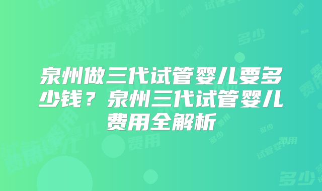 泉州做三代试管婴儿要多少钱?泉州三代试管婴儿费用全解析