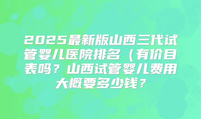 2025最新版山西三代试管婴儿医院排名(有价目表吗?山西试管婴儿费用大概要多少钱?