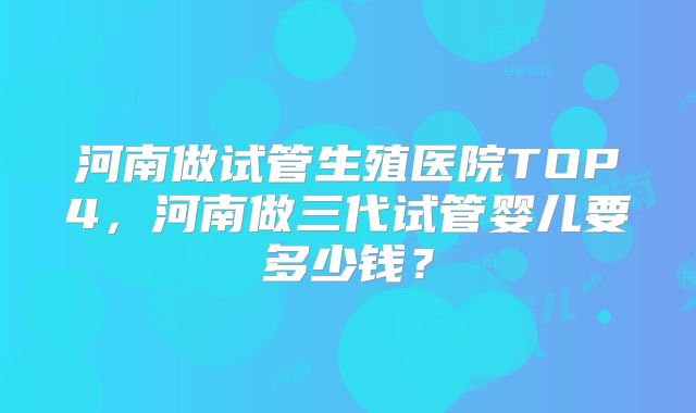 河南做试管生殖医院TOP4,河南做三代试管婴儿要多少钱?