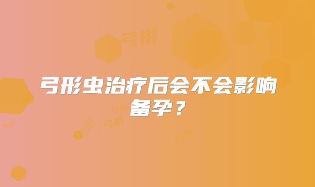 弓形虫治疗后会不会影响备孕?