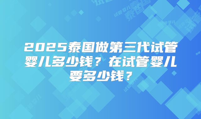 2025泰国做第三代试管婴儿多少钱?在试管婴儿要多少钱?