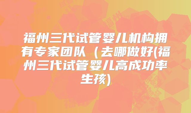 福州三代试管婴儿机构拥有专家团队(去哪做好(福州三代试管婴儿高成功率生孩)