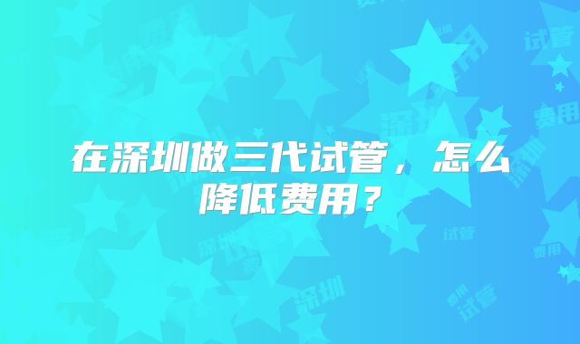 在深圳做三代试管，怎么降低费用？