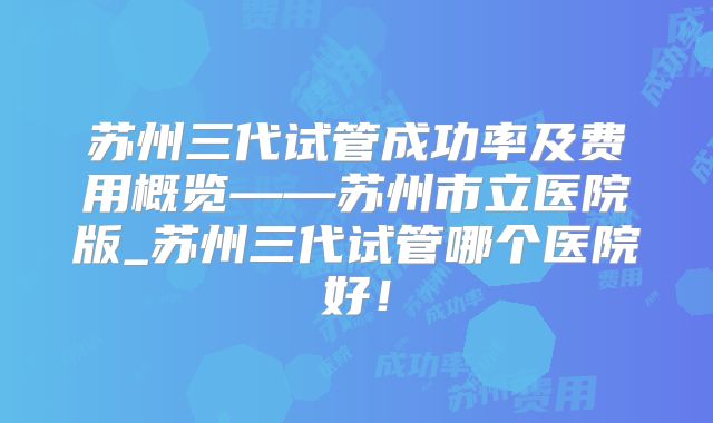 苏州三代试管成功率及费用概览——苏州市立医院版_苏州三代试管哪个医院好！
