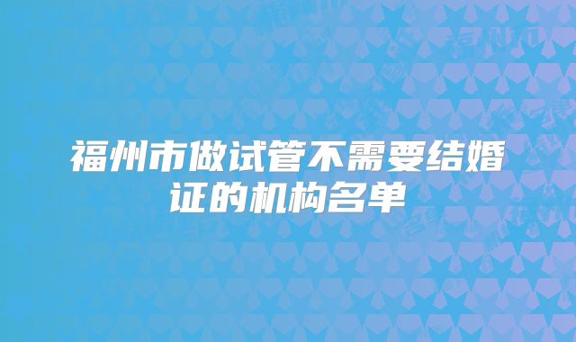 福州市做试管不需要结婚证的机构名单