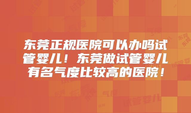 东莞正规医院可以办吗试管婴儿！东莞做试管婴儿有名气度比较高的医院！