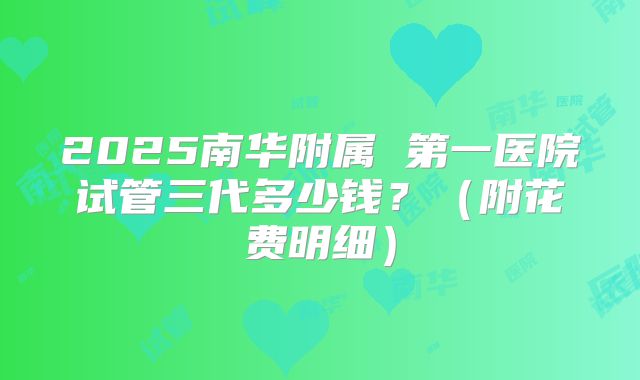 2025南华附属 第一医院试管三代多少钱？（附花费明细）