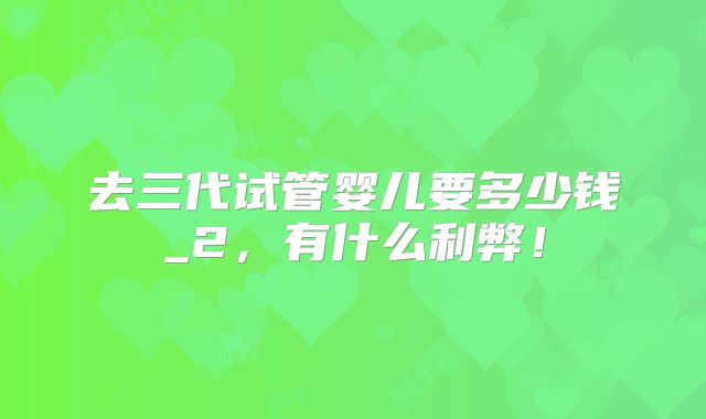 去三代试管婴儿要多少钱_2，有什么利弊！