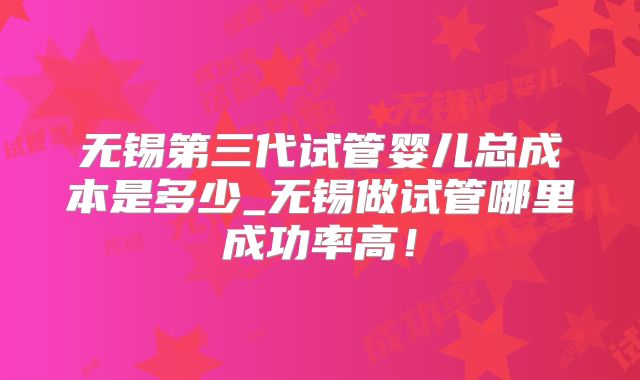 无锡第三代试管婴儿总成本是多少_无锡做试管哪里成功率高!